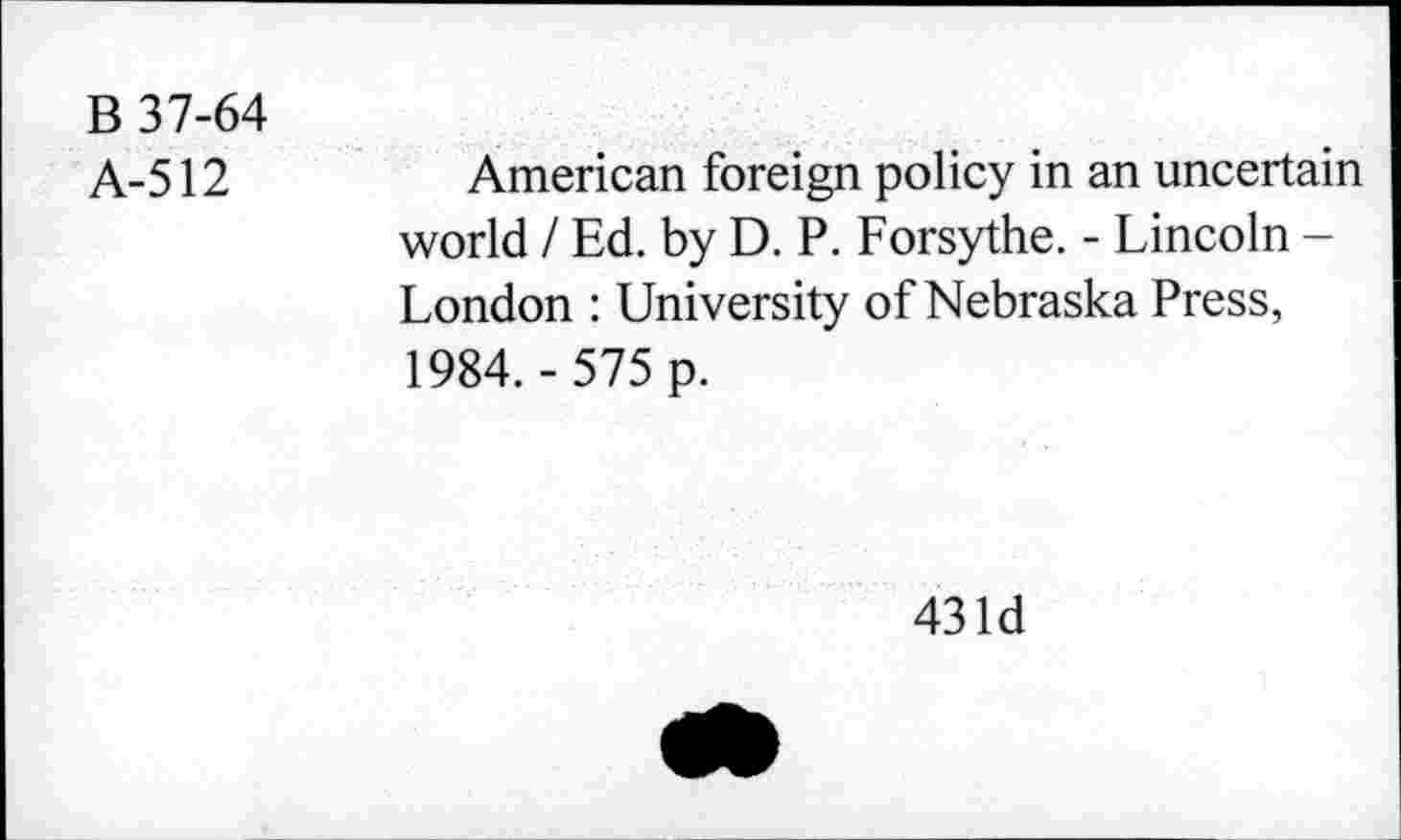 ﻿B 37-64
A-512
American foreign policy in an uncertain world / Ed. by D. P. Forsythe. - Lincoln -London : University of Nebraska Press, 1984. - 575 p.
43 Id